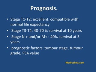 Prognosis.
• Stage T1-T2: excellent, compatible with
normal life expectancy
• Stage T3-T4: 40-70 % survival at 10 years
• Stage N + and/or M+ : 40% survival at 5
years
• prognostic factors: tumour stage, tumour
grade, PSA value
Medrockets.com
 