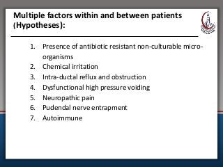 Multiple factors within and between patients
(Hypotheses):
1. Presence of antibiotic resistant non-culturable micro-
organisms
2. Chemical irritation
3. Intra-ductal reflux and obstruction
4. Dysfunctional high pressure voiding
5. Neuropathic pain
6. Pudendal nerve entrapment
7. Autoimmune
 