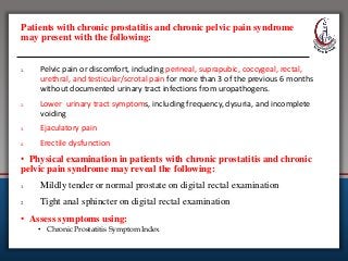 Patients with chronic prostatitis and chronic pelvic pain syndrome
may present with the following:
1. Pelvic pain or discomfort, including perineal, suprapubic, coccygeal, rectal,
urethral, and testicular/scrotal pain for more than 3 of the previous 6 months
without documented urinary tract infections from uropathogens.
2. Lower urinary tract symptoms, including frequency, dysuria, and incomplete
voiding
3. Ejaculatory pain
4. Erectile dysfunction
• Physical examination in patients with chronic prostatitis and chronic
pelvic pain syndrome may reveal the following:
1. Mildly tender or normal prostate on digital rectal examination
2. Tight anal sphincter on digital rectal examination
• Assess symptoms using:
• Chronic Prostatitis Symptom Index
 