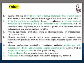 Others:
1. Because the rate of occult infection is high, a therapeutic trial of antibiotics is
often in order even when patients do not appear to have bacterial prostatitis.
2. 4- to 6-week trial of antibiotic therapy is indicated in chronic bacterial
prostatitis and chronic pelvic pain syndrome with inflammation, but no
consensus exists regarding its use in chronic pelvic pain syndrome without
inflammation and asymptomatic prostatitis.
3. Prostate-penetrating antibiotics, such as fluoroquinolone or trimethoprim-
sulfamethoxazole.
4. Chronic prostatitis, chronic pelvic pain syndrome, and asymptomatic
inflammatory prostatitis may be treated with alpha-blocking agents with sitz
baths.
5. Chronic nonbacterial prostatitis, treatment includes nonsteroidal anti-
inflammatory drugs, alpha-blocking agents, anticholinergic agents, trial of
pregabalin or amitryptaline for neuropathic etiology
6. Prostate Massage but no good evidence to support use
7. Finasteride v Placebo slight improvement but not properly powered.
 