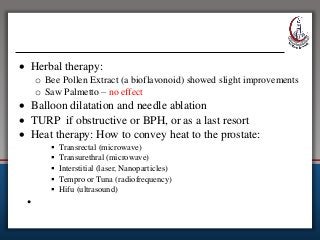  Herbal therapy:
o Bee Pollen Extract (a bioflavonoid) showed slight improvements
o Saw Palmetto – no effect
 Balloon dilatation and needle ablation
 TURP if obstructive or BPH, or as a last resort
 Heat therapy: How to convey heat to the prostate:
 Transrectal (microwave)
 Transurethral (microwave)
 Interstitial (laser, Nanoparticles)
 Tempro or Tuna (radiofrequency)
 Hifu (ultrasound)
•
 