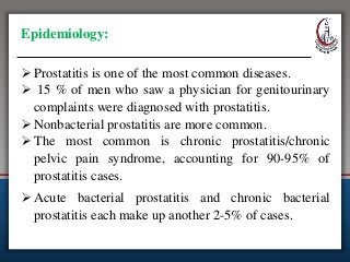 Epidemiology:
 Prostatitis is one of the most common diseases.
 15 % of men who saw a physician for genitourinary
complaints were diagnosed with prostatitis.
 Nonbacterial prostatitis are more common.
 The most common is chronic prostatitis/chronic
pelvic pain syndrome, accounting for 90-95% of
prostatitis cases.
 Acute bacterial prostatitis and chronic bacterial
prostatitis each make up another 2-5% of cases.
 