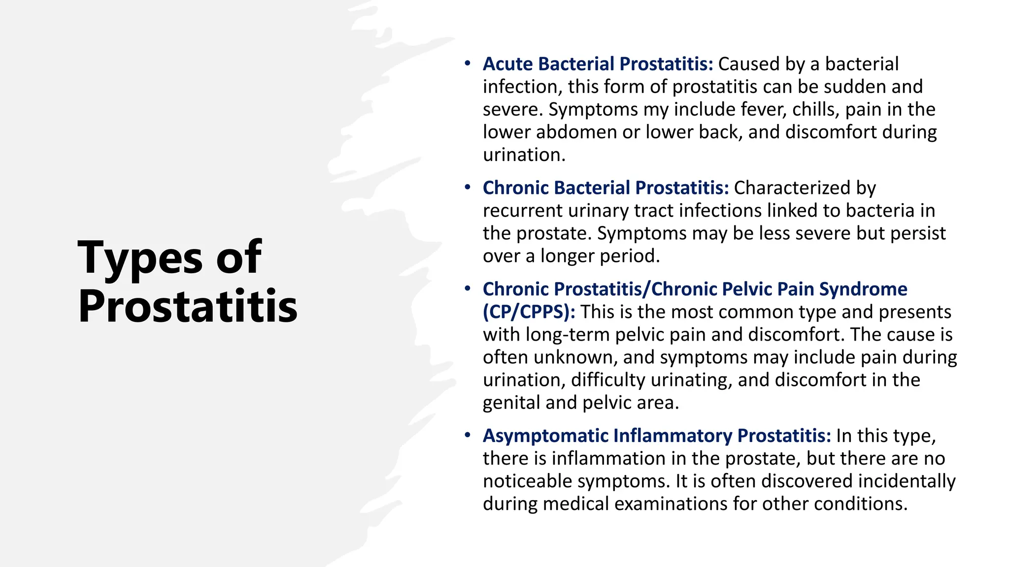 Types of
Prostatitis
• Acute Bacterial Prostatitis: Caused by a bacterial
infection, this form of prostatitis can be sudden and
severe. Symptoms my include fever, chills, pain in the
lower abdomen or lower back, and discomfort during
urination.
• Chronic Bacterial Prostatitis: Characterized by
recurrent urinary tract infections linked to bacteria in
the prostate. Symptoms may be less severe but persist
over a longer period.
• Chronic Prostatitis/Chronic Pelvic Pain Syndrome
(CP/CPPS): This is the most common type and presents
with long-term pelvic pain and discomfort. The cause is
often unknown, and symptoms may include pain during
urination, difficulty urinating, and discomfort in the
genital and pelvic area.
• Asymptomatic Inflammatory Prostatitis: In this type,
there is inflammation in the prostate, but there are no
noticeable symptoms. It is often discovered incidentally
during medical examinations for other conditions.
 