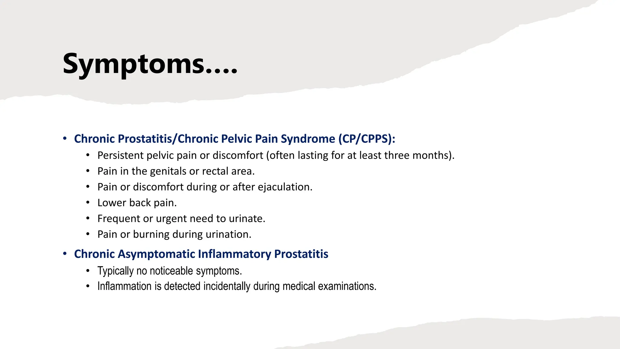 Symptoms….
• Chronic Prostatitis/Chronic Pelvic Pain Syndrome (CP/CPPS):
• Persistent pelvic pain or discomfort (often lasting for at least three months).
• Pain in the genitals or rectal area.
• Pain or discomfort during or after ejaculation.
• Lower back pain.
• Frequent or urgent need to urinate.
• Pain or burning during urination.
• Chronic Asymptomatic Inflammatory Prostatitis
• Typically no noticeable symptoms.
• Inflammation is detected incidentally during medical examinations.
 