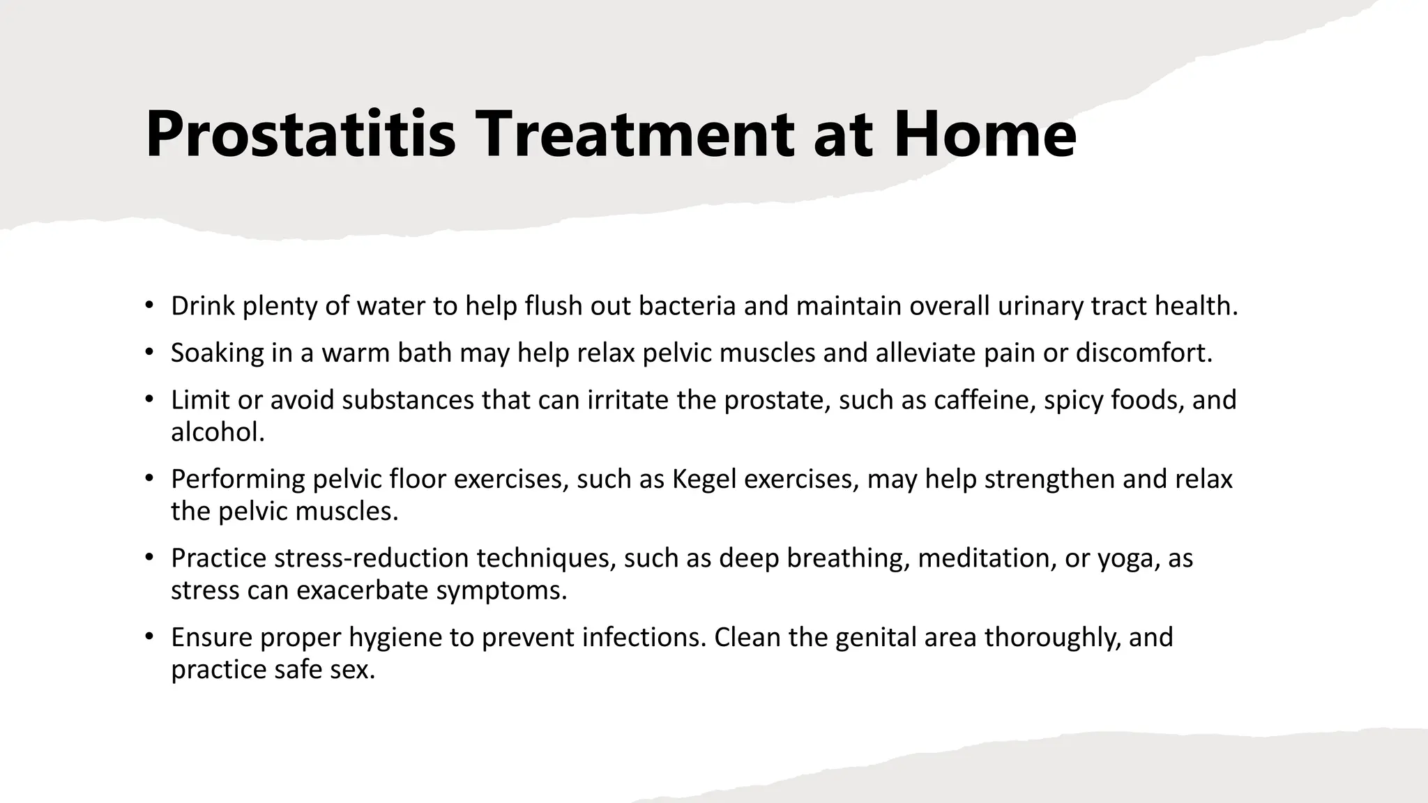 Prostatitis Treatment at Home
• Drink plenty of water to help flush out bacteria and maintain overall urinary tract health.
• Soaking in a warm bath may help relax pelvic muscles and alleviate pain or discomfort.
• Limit or avoid substances that can irritate the prostate, such as caffeine, spicy foods, and
alcohol.
• Performing pelvic floor exercises, such as Kegel exercises, may help strengthen and relax
the pelvic muscles.
• Practice stress-reduction techniques, such as deep breathing, meditation, or yoga, as
stress can exacerbate symptoms.
• Ensure proper hygiene to prevent infections. Clean the genital area thoroughly, and
practice safe sex.
 