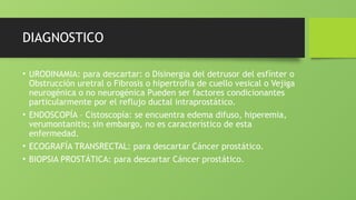 DIAGNOSTICO
• URODINAMIA: para descartar: o Disinergia del detrusor del esfínter o
Obstrucción uretral o Fibrosis o hipertrofia de cuello vesical o Vejiga
neurogénica o no neurogénica Pueden ser factores condicionantes
particularmente por el reflujo ductal intraprostático.
• ENDOSCOPÍA – Cistoscopía: se encuentra edema difuso, hiperemia,
verumontanitis; sin embargo, no es característico de esta
enfermedad.
• ECOGRAFÍA TRANSRECTAL: para descartar Cáncer prostático.
• BIOPSIA PROSTÁTICA: para descartar Cáncer prostático.
 
