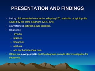 PRESENTATION AND FINDINGS history  of documented recurrent or relapsing UTI, urethritis, or epididymitis caused by the same organism. (25%-43%) asymptomatic  between acute episodes, long history dysuria,  urgency,  frequency,  nocturia,  and low back/perineal pain. Others are  asymptomatic , but the diagnosis is made after investigation for bacteriuria. 