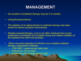 MANAGEMENT the duration of antibiotic therapy may be 3–4 months. Using fluoroquinolones,  The addition of an alpha blocker to antibiotic therapy has been shown to reduce symptom recurrences.  Despite maximal therapy, cure is not often achieved due to poor penetration of antibiotic into prostatic tissue and relative isolation of the bacterial foci within the prostate. When recurrent episodes of infection occur despite antibiotic therapy, suppressive antibiotic (TMP-SMX 1 single-strength tablet daily,  nitrofurantoin 100 mg daily,  ciprofloxacin 250 mg daily) may be used. 