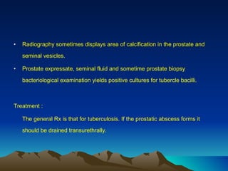 Radiography sometimes displays area of calcification in the prostate and seminal vesicles. Prostate expressate, seminal fluid and sometime prostate biopsy bacteriological examination yields positive cultures for tubercle bacilli. Treatment : The general Rx is that for tuberculosis. If the prostatic abscess forms it should be drained transurethrally. 