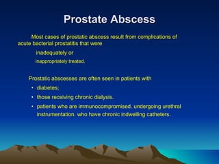 Prostate Abscess Most cases of prostatic abscess result from complications of  acute bacterial prostatitis that were    inadequately or    inappropriately treated.   Prostatic abscesses are often seen in patients with  diabetes; those receiving chronic dialysis. patients who are immunocompromised. undergoing urethral instrumentation. who have chronic indwelling catheters . 