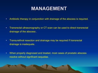 MANAGEMENT Antibiotic therapy in conjunction with drainage of the abscess is required.  Transrectal ultrasonography or CT scan can be used to direct transrectal drainage of the abscess . Transurethral resection and drainage may be required if transrectal drainage is inadequate.  When properly diagnosed and treated, most cases of prostatic abscess resolve without significant sequelae. 
