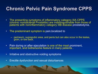 Chronic Pelvic Pain Syndrome CPPS The presenting symptoms of inflammatory category IIIA CPPS (chronic nonbacterial Prostatitis) are indistinguishable from those of patients with noninflammatory category IIIB disease  prostatodynia. The predominant symptom is  pain,localized to perineum, suprapubic area, and penis but can also occur in the testes, groin, or low back. Pain during or after ejaculation  is one of the most  prominent,  important, and bothersome feature in many patients . Irritative and obstructive voiding symptoms Erectile dysfunction and sexual disturbances 