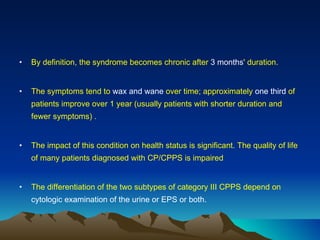 By definition, the syndrome becomes chronic after  3 months ' duration.  The symptoms tend to  wax and wane  over time; approximately  one third  of patients improve over 1 year (usually patients with shorter duration and fewer symptoms) . The impact of this condition on health status is significant. The quality of life of many patients diagnosed with CP/CPPS is impaired  The differentiation of the two subtypes of category III CPPS depend on  cytologic examination of the urine or EPS or both. 