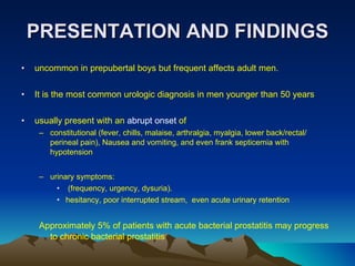 PRESENTATION AND FINDINGS uncommon in prepubertal boys but frequent affects adult men. It is the most common urologic diagnosis in men younger than 50 years usually present with an  abrupt onset  of  constitutional (fever, chills, malaise, arthralgia, myalgia, lower back/rectal/ perineal pain), Nausea and vomiting, and even frank septicemia with hypotension  urinary symptoms: (frequency, urgency, dysuria). hesitancy, poor interrupted stream,  even acute urinary retention  Approximately 5% of patients with acute bacterial prostatitis may progress to chronic bacterial prostatitis 