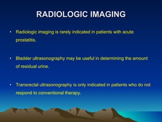 RADIOLOGIC IMAGING Radiologic imaging is rarely indicated in patients with acute prostatitis.  Bladder ultrasonography may be useful in determining the amount of residual urine. Transrectal ultrasonography is only indicated in patients who do not respond to conventional therapy. 