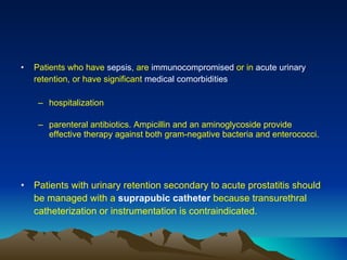 Patients who have  sepsis , are  immunocompromised  or in  acute urinary  retention, or have significant  medical comorbidities hospitalization  parenteral antibiotics. Ampicillin and an aminoglycoside provide effective therapy against both gram-negative bacteria and enterococci. Patients with urinary retention secondary to acute prostatitis should be managed with a  suprapubic catheter  because transurethral catheterization or instrumentation is contraindicated. 