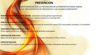 PREVENCION
ES IMPORTANTE DESTACAR QUE LA PREVENCIÓN DE LA PROSTATITIS PUEDE VARIAR
SEGÚN EL TIPO ESPECÍFICO DE PROSTATITIS Y LAS CAUSAS SUBYACENTES
MANTÉN UNA BUENA HIGIENE GENITAL. Lávate bien el área genital regularmente.
Evita el uso excesivo de productos químicos o jabones fuertes en el área genital.
PRÁCTICAS SEXUALES SEGURAS:
Usa preservativos para reducir el riesgo de infecciones de transmisión sexual (ITS), que pueden contribuir a la prostatitis.
VACIAMIENTO REGULAR DE LA VEJIGA:
Orina regularmente y no retengas la orina durante períodos prolongados.
HIDRATACIÓN ADECUADA:
Bebe suficiente agua para mantener una buena hidratación y favorecer el flujo urinario.
EJERCICIO REGULAR:
La actividad física regular puede mejorar la salud general y contribuir al bienestar del sistema urinario.
 