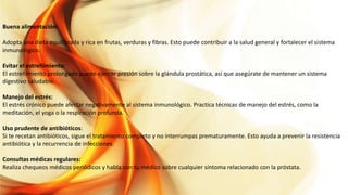 Buena alimentación:
Adopta una dieta equilibrada y rica en frutas, verduras y fibras. Esto puede contribuir a la salud general y fortalecer el sistema
inmunológico.
Evitar el estreñimiento:
El estreñimiento prolongado puede ejercer presión sobre la glándula prostática, así que asegúrate de mantener un sistema
digestivo saludable.
Manejo del estrés:
El estrés crónico puede afectar negativamente al sistema inmunológico. Practica técnicas de manejo del estrés, como la
meditación, el yoga o la respiración profunda.
Uso prudente de antibióticos:
Si te recetan antibióticos, sigue el tratamiento completo y no interrumpas prematuramente. Esto ayuda a prevenir la resistencia
antibiótica y la recurrencia de infecciones.
Consultas médicas regulares:
Realiza chequeos médicos periódicos y habla con tu médico sobre cualquier síntoma relacionado con la próstata.
 