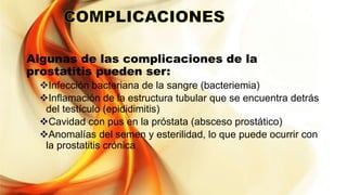 Algunas de las complicaciones de la
prostatitis pueden ser:
Infección bacteriana de la sangre (bacteriemia)
Inflamación de la estructura tubular que se encuentra detrás
del testículo (epididimitis)
Cavidad con pus en la próstata (absceso prostático)
Anomalías del semen y esterilidad, lo que puede ocurrir con
la prostatitis crónica
 