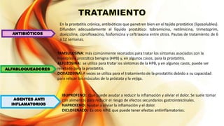 ANTIBIÓTICOS
ALFABLOQUEADORES
AGENTES ANTI
INFLAMATORIOS.
En la prostatitis crónica, antibióticos que penetren bien en el tejido prostático (liposolubles).
Difunden adecuadamente al líquido prostático: tobramicina, netilmicina, trimetoprim,
doxiciclina, ciprofloxacino, fosfomicina y ceftriaxona entre otros. Pautas de tratamiento de 6
a 12 semanas.
IBUPROFENO: Que puede ayudar a reducir la inflamación y aliviar el dolor. Se suele tomar
con alimentos para reducir el riesgo de efectos secundarios gastrointestinales.
NAPROXENO: Ayudar a aliviar la inflamación y el dolor.
DICLOFENACO: Es otro AINE que puede tener efectos antiinflamatorios.
TAMSULOSINA: más comúnmente recetados para tratar los síntomas asociados con la
hiperplasia prostática benigna (HPB) y, en algunos casos, para la prostatitis.
ALFUZOSINA: se utiliza para tratar los síntomas de la HPB, y en algunos casos, puede ser
recetado para la prostatitis.
DOXAZOSINA: A veces se utiliza para el tratamiento de la prostatitis debido a su capacidad
para relajar los músculos de la próstata y la vejiga.
 