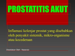 PROSTATITIS AKUT
Inflamasi kelenjar prostat yang disebabkan
oleh penyakit sistemik, mikro-organisme
atau kecederaan
Disediakan Oleh : Nassruto
 