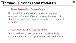 Common Questions About Prostatitis
1. Does Prostatitis Cause Cancer?
No, prostatitis and prostate cancer are separate
conditions. Chronic inflammation may increase risk
slightly, but cancer is more strongly linked to age and
genetics.
2. Can Prostatitis Affect Fertility?
Yes, it can lower sperm quality and motility. Early
treatment minimizes long-term reproductive impacts.
 