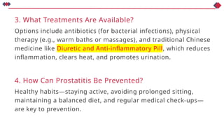 3. What Treatments Are Available?
Options include antibiotics (for bacterial infections), physical
therapy (e.g., warm baths or massages), and traditional Chinese
medicine like Diuretic and Anti-inflammatory Pill, which reduces
inflammation, clears heat, and promotes urination.
4. How Can Prostatitis Be Prevented?
Healthy habits—staying active, avoiding prolonged sitting,
maintaining a balanced diet, and regular medical check-ups—
are key to prevention.
 