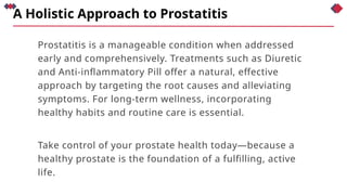 A Holistic Approach to Prostatitis
Prostatitis is a manageable condition when addressed
early and comprehensively. Treatments such as Diuretic
and Anti-inflammatory Pill offer a natural, effective
approach by targeting the root causes and alleviating
symptoms. For long-term wellness, incorporating
healthy habits and routine care is essential.
Take control of your prostate health today—because a
healthy prostate is the foundation of a fulfilling, active
life.
 