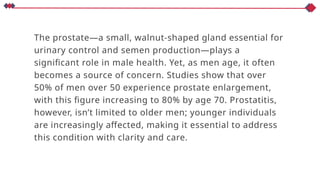 The prostate—a small, walnut-shaped gland essential for
urinary control and semen production—plays a
significant role in male health. Yet, as men age, it often
becomes a source of concern. Studies show that over
50% of men over 50 experience prostate enlargement,
with this figure increasing to 80% by age 70. Prostatitis,
however, isn’t limited to older men; younger individuals
are increasingly affected, making it essential to address
this condition with clarity and care.
 