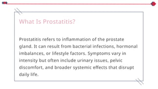 What Is Prostatitis?
Prostatitis refers to inflammation of the prostate
gland. It can result from bacterial infections, hormonal
imbalances, or lifestyle factors. Symptoms vary in
intensity but often include urinary issues, pelvic
discomfort, and broader systemic effects that disrupt
daily life.
 