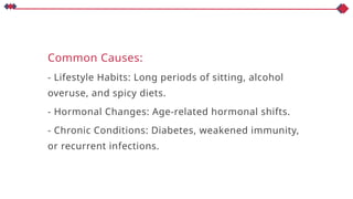 Common Causes:
- Lifestyle Habits: Long periods of sitting, alcohol
overuse, and spicy diets.
- Hormonal Changes: Age-related hormonal shifts.
- Chronic Conditions: Diabetes, weakened immunity,
or recurrent infections.
 