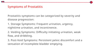 Symptoms of Prostatitis
Prostatitis symptoms can be categorized by severity and
disease progression:
1. Storage Symptoms: Frequent urination, urgency,
nighttime urination, and incontinence.
2. Voiding Symptoms: Difficulty initiating urination, weak
flow, and dribbling.
3. Post-Void Symptoms: Persistent pelvic discomfort and a
sensation of incomplete bladder emptying.
 