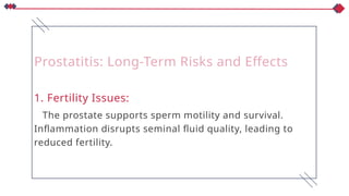 Prostatitis: Long-Term Risks and Effects
1. Fertility Issues:
The prostate supports sperm motility and survival.
Inflammation disrupts seminal fluid quality, leading to
reduced fertility.
 