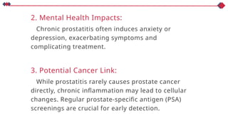 2. Mental Health Impacts:
Chronic prostatitis often induces anxiety or
depression, exacerbating symptoms and
complicating treatment.
3. Potential Cancer Link:
While prostatitis rarely causes prostate cancer
directly, chronic inflammation may lead to cellular
changes. Regular prostate-specific antigen (PSA)
screenings are crucial for early detection.
 