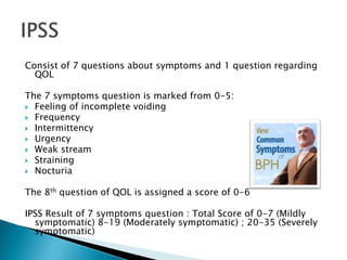 Consist of 7 questions about symptoms and 1 question regarding
  QOL

The 7 symptoms question is marked from 0-5:
 Feeling of incomplete voiding
 Frequency
 Intermittency
 Urgency
 Weak stream
 Straining
 Nocturia


The 8th question of QOL is assigned a score of 0-6

IPSS Result of 7 symptoms question : Total Score of 0-7 (Mildly
  symptomatic) 8-19 (Moderately symptomatic) ; 20-35 (Severely
  symptomatic)
 