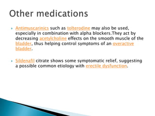    Antimuscarinics such as tolterodine may also be used,
    especially in combination with alpha blockers.They act by
    decreasing acetylcholine effects on the smooth muscle of the
    bladder, thus helping control symptoms of an overactive
    bladder.

   Sildenafil citrate shows some symptomatic relief, suggesting
    a possible common etiology with erectile dysfunction.
 