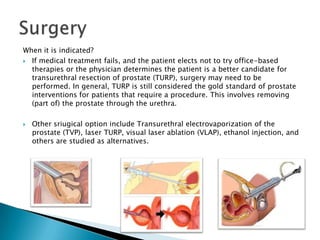 When it is indicated?
 If medical treatment fails, and the patient elects not to try office-based
  therapies or the physician determines the patient is a better candidate for
  transurethral resection of prostate (TURP), surgery may need to be
  performed. In general, TURP is still considered the gold standard of prostate
  interventions for patients that require a procedure. This involves removing
  (part of) the prostate through the urethra.

   Other sriugical option include Transurethral electrovaporization of the
    prostate (TVP), laser TURP, visual laser ablation (VLAP), ethanol injection, and
    others are studied as alternatives.
 