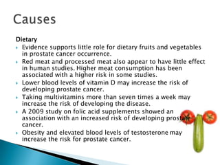 Dietary
 Evidence supports little role for dietary fruits and vegetables
  in prostate cancer occurrence.
 Red meat and processed meat also appear to have little effect
  in human studies. Higher meat consumption has been
  associated with a higher risk in some studies.
 Lower blood levels of vitamin D may increase the risk of
  developing prostate cancer.
 Taking multivitamins more than seven times a week may
  increase the risk of developing the disease.
 A 2009 study on folic acid supplements showed an
  association with an increased risk of developing prostate
  cancer.
 Obesity and elevated blood levels of testosterone may
  increase the risk for prostate cancer.
 