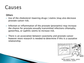 Others
 Use of the cholesterol-lowering drugs ( statins )may also decrease
  prostate cancer risk.

   Infection or inflammation of the prostate (prostatitis) may increase
    the chance for prostate.sexually transmitted infections chlamydia,
    gonorrhea, or syphilis seems to increase risk.

   There is an association between vasectomy and prostate cancer
    however more research is needed to determine if this is a causative
    relationship.
 