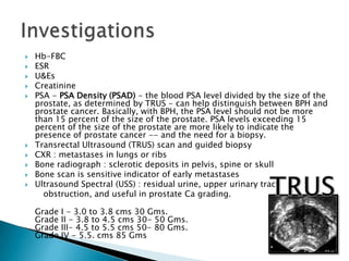    Hb-FBC
   ESR
   U&Es
   Creatinine
   PSA - PSA Density (PSAD) - the blood PSA level divided by the size of the
    prostate, as determined by TRUS - can help distinguish between BPH and
    prostate cancer. Basically, with BPH, the PSA level should not be more
    than 15 percent of the size of the prostate. PSA levels exceeding 15
    percent of the size of the prostate are more likely to indicate the
    presence of prostate cancer -- and the need for a biopsy.
   Transrectal Ultrasound (TRUS) scan and guided biopsy
   CXR : metastases in lungs or ribs
   Bone radiograph : sclerotic deposits in pelvis, spine or skull
   Bone scan is sensitive indicator of early metastases
   Ultrasound Spectral (USS) : residual urine, upper urinary tract
      obstruction, and useful in prostate Ca grading.

    Grade   I - 3.0 to 3.8 cms 30 Gms.
    Grade   II - 3.8 to 4.5 cms 30- 50 Gms.
    Grade   III- 4.5 to 5.5 cms 50- 80 Gms.
    Grade   IV - 5.5. cms 85 Gms
 