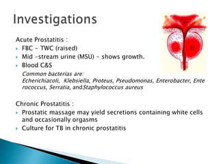 Acute Prostatitis :
 FBC - TWC (raised)

 Mid -stream urine (MSU) - shows growth.

 Blood C&S

  Common bacterias are:
  Echerichiacoli, Klebsiella, Proteus, Pseudomonas, Enterobacter, Ente
  rococcus, Serratia, andStaphylococcus aureus

Chronic Prostatitis :
 Prostatic massage may yield secretions containing white cells
  and occasionally orgasms
 Culture for TB in chronic prostatitis
 