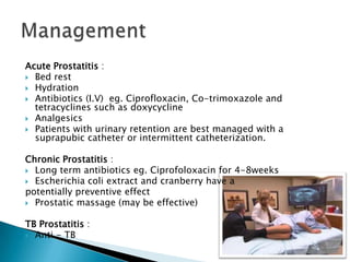 Acute Prostatitis :
 Bed rest
 Hydration
 Antibiotics (I.V) eg. Ciprofloxacin, Co-trimoxazole and
  tetracyclines such as doxycycline
 Analgesics
 Patients with urinary retention are best managed with a
  suprapubic catheter or intermittent catheterization.

Chronic Prostatitis :
 Long term antibiotics eg. Ciprofoloxacin for 4-8weeks
 Escherichia coli extract and cranberry have a
potentially preventive effect
 Prostatic massage (may be effective)


TB Prostatitis :
 Anti - TB
 