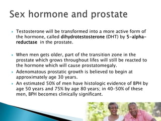    Testosterone will be transformed into a more active form of
    the hormone, called dihydrotestosterone (DHT) by 5-alpha-
    reductase in the prostate.

   When men gets older, part of the transition zone in the
    prostate which grows throughout lifes will still be reacted to
    the hormone which will cause prostatomegaly.
   Adenomatous prostatic growth is believed to begin at
    approximately age 30 years.
   An estimated 50% of men have histologic evidence of BPH by
    age 50 years and 75% by age 80 years; in 40–50% of these
    men, BPH becomes clinically significant.
 
