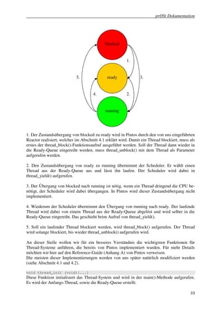 prOSt Dokumentation




                                            blocked


                                                        1.


                            5.               ready              3.


                                     4.                 2.


                                            running




1. Der Zustandsübergang von blocked zu ready wird in Pintos durch den von uns eingeführten
Reactor realisiert, welcher im Abschnitt 4.1 erklärt wird. Damit ein Thread blockiert, muss als
erstes der thread_block()-Funktionsaufruf ausgeführt werden. Soll der Thread dann wieder in
die Ready-Queue eingereiht werden, muss thread_unblock() mit dem Thread als Parameter
aufgerufen werden.

2. Den Zustandsübergang von ready zu running übernimmt der Scheduler. Er wählt einen
Thread aus der Ready-Queue aus und lässt ihn laufen. Der Scheduler wird dabei in
thread_yield() aufgerufen.

3. Der Übergang von blocked nach running ist nötig, wenn ein Thread dringend die CPU be-
nötigt, der Scheduler wird dabei übergangen. In Pintos wird dieser Zustandsübergang nicht
implementiert.

4. Wiederum der Scheduler übernimmt den Übergang von running nach ready. Der laufende
Thread wird dabei von einem Thread aus der Ready-Queue abgelöst und wird selber in die
Ready-Queue eingereiht. Das geschieht beim Aufruf von thread_yield().

5. Soll ein laufender Thread blockiert werden, wird thread_block() aufgerufen. Der Thread
wird solange blockiert, bis wieder thread_unblock() aufgerufen wird.

An dieser Stelle wollen wir für ein besseres Verständnis die wichtigsten Funktionen für
Thread-Systeme anführen, die bereits von Pintos implementiert wurden. Für mehr Details
möchten wir hier auf den Reference-Guide (Anhang A) von Pintos verweisen.
Die meisten dieser Implementierungen werden von uns später natürlich modifiziert werden
(siehe Abschnitt 4.1 und 4.2).

void thread_init (void){...}
Diese Funktion initialisiert das Thread-System und wird in der main()-Methode aufgerufen.
Es wird der Anfangs-Thread, sowie die Ready-Queue erstellt.

                                                                                            10
 
