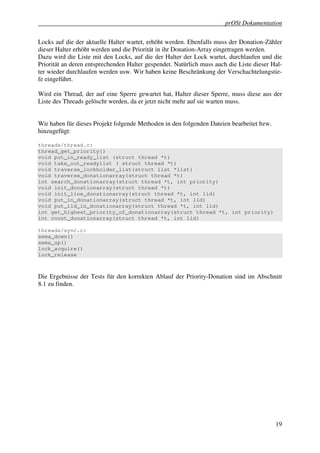 prOSt Dokumentation

Locks auf die der aktuelle Halter wartet, erhöht werden. Ebenfalls muss der Donation-Zähler
dieser Halter erhöht werden und die Priorität in ihr Donation-Array eingetragen werden.
Dazu wird die Liste mit den Locks, auf die der Halter der Lock wartet, durchlaufen und die
Priorität an deren entsprechenden Halter gespendet. Natürlich muss auch die Liste dieser Hal-
ter wieder durchlaufen werden usw. Wir haben keine Beschränkung der Verschachtelungstie-
fe eingeführt.

Wird ein Thread, der auf eine Sperre gewartet hat, Halter dieser Sperre, muss diese aus der
Liste des Threads gelöscht werden, da er jetzt nicht mehr auf sie warten muss.


Wir haben für dieses Projekt folgende Methoden in den folgenden Dateien bearbeitet bzw.
hinzugefügt:

threads/thread.c:
thread_get_priority()
void put_in_ready_list (struct thread *t)
void take_out_readylist ( struct thread *t)
void traverse_lockholder_list(struct list *list)
void traverse_donationarray(struct thread *t)
int search_donationarray(struct thread *t, int priority)
void init_donationarray(struct thread *t)
void init_line_donationarray(struct thread *t, int lid)
void put_in_donationarray(struct thread *t, int lid)
void put_lid_in_donationarray(struct thread *t, int lid)
int get_highest_priority_of_donationarray(struct thread *t, int priority)
int count_donationarray(struct thread *t, int lid)

threads/sync.c:
sema_down()
sema_up()
lock_acquire()
lock_release



Die Ergebnisse der Tests für den korrekten Ablauf der Priority-Donation sind im Abschnitt
8.1 zu finden.




                                                                                          19
 