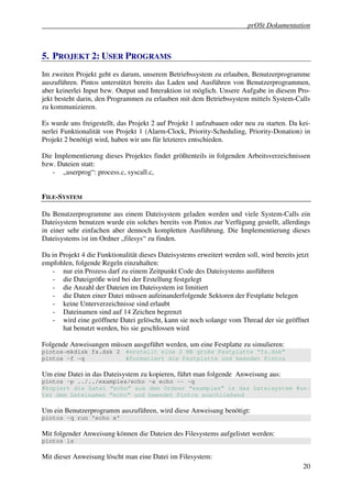 prOSt Dokumentation



5. PROJEKT 2: USER PROGRAMS
Im zweiten Projekt geht es darum, unserem Betriebssystem zu erlauben, Benutzerprogramme
auszuführen. Pintos unterstützt bereits das Laden und Ausführen von Benutzerprogrammen,
aber keinerlei Input bzw. Output und Interaktion ist möglich. Unsere Aufgabe in diesem Pro-
jekt besteht darin, den Programmen zu erlauben mit dem Betriebssystem mittels System-Calls
zu kommunizieren.

Es wurde uns freigestellt, das Projekt 2 auf Projekt 1 aufzubauen oder neu zu starten. Da kei-
nerlei Funktionalität von Projekt 1 (Alarm-Clock, Priority-Scheduling, Priority-Donation) in
Projekt 2 benötigt wird, haben wir uns für letzteres entschieden.

Die Implementierung dieses Projektes findet größtenteils in folgenden Arbeitsverzeichnissen
bzw. Dateien statt:
   - „userprog“: process.c, syscall.c,


FILE-SYSTEM

Da Benutzerprogramme aus einem Dateisystem geladen werden und viele System-Calls ein
Dateisystem benutzen wurde ein solches bereits von Pintos zur Verfügung gestellt, allerdings
in einer sehr einfachen aber dennoch kompletten Ausführung. Die Implementierung dieses
Dateisystems ist im Ordner „filesys“ zu finden.

Da in Projekt 4 die Funktionalität dieses Dateisystems erweitert werden soll, wird bereits jetzt
empfohlen, folgende Regeln einzuhalten:
   - nur ein Prozess darf zu einem Zeitpunkt Code des Dateisystems ausführen
   - die Dateigröße wird bei der Erstellung festgelegt
   - die Anzahl der Dateien im Dateisystem ist limitiert
   - die Daten einer Datei müssen aufeinanderfolgende Sektoren der Festplatte belegen
   - keine Unterverzeichnisse sind erlaubt
   - Dateinamen sind auf 14 Zeichen begrenzt
   - wird eine geöffnete Datei gelöscht, kann sie noch solange vom Thread der sie geöffnet
       hat benutzt werden, bis sie geschlossen wird

Folgende Anweisungen müssen ausgeführt werden, um eine Festplatte zu simulieren:
pintos-mkdisk fs.dsk 2 #erstellt eine 2 MB große Festplatte “fs.dsk”
pintos –f –q           #formatiert die Festplatte und beendet Pintos

Um eine Datei in das Dateisystem zu kopieren, führt man folgende Anweisung aus:
pintos –p ../../examples/echo –a echo -- -q
#kopiert die Datei “echo” aus dem Ordner “examples” in das Dateisystem #un-
ter dem Dateinamen “echo” und beendet Pintos anschließend

Um ein Benutzerprogramm auszuführen, wird diese Anweisung benötigt:
pintos –q run ’echo x’

Mit folgender Anweisung können die Dateien des Filesystems aufgelistet werden:
pintos ls

Mit dieser Anweisung löscht man eine Datei im Filesystem:
                                                                                             20
 