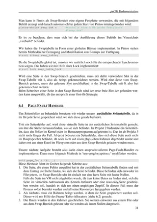 prOSt Dokumentation

Man kann in Pintos als Swap-Bereich eine eigene Festplatte verwenden, die mit folgendem
Befehl erzeugt und danach automatisch bei jedem Start von Pintos miteingebunden wird:
pintos-mkdisk swap.dsk n             #erstellt eine n MB große Festplatte
                                     #“swap.dsk”

Es ist zu beachten, dass man sich bei der Ausführung dieses Befehls im Verzeichnis
„vm/build“ befindet.

Wir haben die Swaptabelle in Form einer globalen Bitmap implementiert. In Pintos stehen
bereits Methoden zur Erzeugung und Modifikation von Bitmaps zur Verfügung.
struct bitmap swap_table;

Da die Swaptabelle global ist, mussten wir natürlich noch für die entsprechende Synchronisa-
tion sorgen. Das haben wir mit Hilfe einer Lock implementiert:
struct lock swap_table_lock

Wird eine Seite in den Swap-Bereich geschrieben, muss der dafür verwendete Slot in der
Swap-Tabelle mit 1, also als belegt gekennzeichnet werden. Wird eine Seite vom Swap-
Bereich gelesen, muss der gelesene Slot anschließend in der Swap-Tabelle mit 0, also frei
gekennzeichnet werden.
Beim Schreiben einer Seite in den Swap-Bereich wird der erste freie Slot der gefunden wer-
den kann ausgewählt, dh das entspricht einer first-fit-Strategie.


6.4    PAGE FAULT HANDLER

Um Seitenfehler zu behandeln benutzen wir wieder unsere zusätzliche Seitentabelle, da in
ihr für jede Seite gespeichert wird, wo sich diese gerade befindet.

Tritt ein Seitenfehler auf, wird diese virtuelle Seite in der zusätzlichen Seitentabelle gesucht,
um ihre die Stelle herauszufinden, wo sie sich befindet. In Projekt 2 bedeutete ein Seitenfeh-
ler, dass ein Fehler im Kernel oder im Benutzerprogramm aufgetreten ist. Das ist ab Projekt 3
nicht mehr länger der Fall. Ab jetzt bedeutet ein Seitenfehler, dass sich diese Seite noch nicht
im Hauptspeicher befindet, dh noch nicht auf einen physischen Rahmen abgebildet wurde und
daher erst aus einer Datei im Filesystem oder aus dem Swap-Bereich geladen werden muss.

Unsere nächste Aufgabe besteht also darin einen anspruchsvolleren Page-Fault-Handler zu
implementieren. Dazu muss folgende Methode in “userprog/exception.c“ modifiziert werden:

void page_fault (){...}
Diese Methode führt im Groben folgende Schritte aus:
1. Die Seite, die einen Fehler ausgelöst hat in der zusätzlichen Seitentabelle finden und mit
   dem Eintrag die Stelle finden, wo sich die Seite befindet. Diese befinden sich entweder im
   Filesystem, im Swap-Bereich oder ist einfach nur eine leere Seite mit lauter Nullen.
   Falls die Seite im VM nicht abgebildet wurde, dh dass keine Daten zu finden sind, sich die
   Seite im virtuellen Adressraum des Kernels befindet oder eine read-only-Seite geschrie-
   ben werden soll, handelt es sich um einen ungültigen Zugriff. In diesem Fall muss der
   Prozess sofort beendet werden und all seine Ressourcen freigegeben werden.
2. Als nächstes muss ein Rahmen belegt werden, in dem die Seite gespeichert werden soll.
   Dieser wird mit Hilfe des Frame-Table-Allocators (siehe 6.2) gesucht.
3. Die Daten werden in den Rahmen geschrieben. Sie werden entweder aus einem File oder
   aus dem Swap-Bereich gelesen oder sie werden als lauter Nullen dargestellt.
                                                                                           31
 