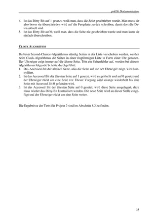 prOSt Dokumentation

4. Ist das Dirty-Bit auf 1 gesetzt, weiß man, dass die Seite geschrieben wurde. Man muss sie
   also bevor sie überschrieben wird auf die Festplatte zurück schreiben, damit dort die Da-
   ten aktuell sind.
5. Ist das Dirty-Bit auf 0, weiß man, dass die Seite nie geschrieben wurde und man kann sie
   einfach überschreiben.


CLOCK ALGORITHM

Da beim Second-Chance-Algorithmus ständig Seiten in der Liste verschoben werden, werden
beim Clock-Algorithmus die Seiten in einer ringförmigen Liste in Form einer Uhr gehalten.
Der Uhrzeiger zeigt immer auf die älteste Seite. Tritt ein Seitenfehler auf, werden bei diesem
Algorithmus folgende Schritte durchgeführt:
1. Das Accessed-Bit der ältesten Seite, also die Seite auf die der Uhrzeiger zeigt, wird kon-
   trolliert.
2. Ist das Accessed Bit der ältesten Seite auf 1 gesetzt, wird es gelöscht und auf 0 gesetzt und
   der Uhrzeiger rückt um eine Seite vor. Dieser Vorgang wird solange wiederholt bis eine
   Seite mit Accessed Bit 0 gefunden wird.
3. Ist das Accessed Bit der ältesten Seite auf 0 gesetzt, wird diese Seite ausgelagert, dazu
   muss wieder das Dirty-Bit kontrolliert werden. Die neue Seite wird an dieser Stelle einge-
   fügt und der Uhrzeiger rückt um eine Seite weiter.


Die Ergebnisse der Tests für Projekt 3 sind im Abschnitt 8.3 zu finden.




                                                                                             35
 