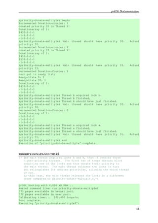 prOSt Dokumentation

(priority-donate-multiple) begin
incremented Donation-counter: 1
donated priority 32 to Thread 1!
Donationarray of 1:
1432-1-1-1
-1-1-1-1-1
-1-1-1-1-1
(priority-donate-multiple) Main thread should have     priority 32.     Actual
priority: 32.
incremented Donation-counter: 2
donated priority 33 to Thread 1!
Donationarray of 1:
1432-1-1-1
1533-1-1-1
-1-1-1-1-1
(priority-donate-multiple) Main thread should have     priority 33.     Actual
priority: 33.
decremented Donation-Counter: 1
nach put in ready list:
Ready-Liste 0: 2
Ready-Liste 32: 1
Donationarray of 1:
1432-1-1-1
-1-1-1-1-1
-1-1-1-1-1
(priority-donate-multiple) Thread b acquired lock b.
(priority-donate-multiple) Thread b finished.
(priority-donate-multiple) Thread b should have just   finished.
(priority-donate-multiple) Main thread should have      priority 32.    Actual
priority: 32.
decremented Donation-Counter: 0
Donationarray of 1:
-1-1-1-1-1
-1-1-1-1-1
-1-1-1-1-1
(priority-donate-multiple) Thread a acquired lock a.
(priority-donate-multiple) Thread a finished.
(priority-donate-multiple) Thread a should have just   finished.
(priority-donate-multiple) Main thread should have      priority 31.    Actual
priority: 31.
(priority-donate-multiple) end
Execution of 'priority-donate-multiple' complete.



PRIORITY-DONATE-MULTIPLE2
/* The main thread acquires locks A and B, then it creates three
   higher-priority threads. The first two of these threads block
   acquiring one of the locks and thus donate their priority to
   the main thread. The main thread releases the locks in turn
   and relinquishes its donated priorities, allowing the third thread
   to run.
   In this test, the main thread releases the locks in a different
   order compared to priority-donate-multiple.c.*/

prOSt booting with 4,096 kB RAM...
Kernel command line: run priority-donate-multiple2
373 pages available in kernel pool.
372 pages available in user pool.
Calibrating timer... 102,400 loops/s.
Boot complete.
Executing 'priority-donate-multiple2':

                                                                           44
 