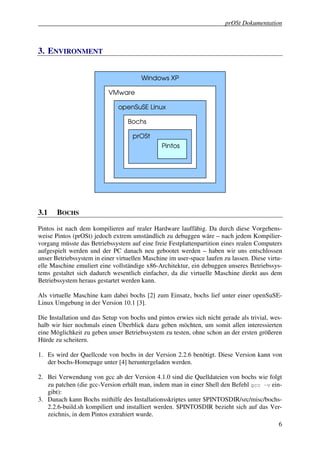 prOSt Dokumentation



3. ENVIRONMENT


                                       Windows XP

                           VMware

                              openSuSE Linux

                                  Bochs

                                    prOSt
                                               Pintos




3.1    BOCHS

Pintos ist nach dem kompilieren auf realer Hardware lauffähig. Da durch diese Vorgehens-
weise Pintos (prOSt) jedoch extrem umständlich zu debuggen wäre – nach jedem Kompilier-
vorgang müsste das Betriebssystem auf eine freie Festplattenpartition eines realen Computers
aufgespielt werden und der PC danach neu gebootet werden – haben wir uns entschlossen
unser Betriebssystem in einer virtuellen Maschine im user-space laufen zu lassen. Diese virtu-
elle Maschine emuliert eine vollständige x86-Architektur, ein debuggen unseres Betriebssys-
tems gestaltet sich dadurch wesentlich einfacher, da die virtuelle Maschine direkt aus dem
Betriebssystem heraus gestartet werden kann.

Als virtuelle Maschine kam dabei bochs [2] zum Einsatz, bochs lief unter einer openSuSE-
Linux Umgebung in der Version 10.1 [3].

Die Installation und das Setup von bochs und pintos erwies sich nicht gerade als trivial, wes-
halb wir hier nochmals einen Überblick dazu geben möchten, um somit allen interessierten
eine Möglichkeit zu geben unser Betriebssystem zu testen, ohne schon an der ersten größeren
Hürde zu scheitern.

1. Es wird der Quellcode von bochs in der Version 2.2.6 benötigt. Diese Version kann von
   der bochs-Homepage unter [4] heruntergeladen werden.

2. Bei Verwendung von gcc ab der Version 4.1.0 sind die Quelldateien von bochs wie folgt
   zu patchen (die gcc-Version erhält man, indem man in einer Shell den Befehl gcc –v ein-
   gibt):
3. Danach kann Bochs mithilfe des Installationsskriptes unter $PINTOSDIR/src/misc/bochs-
   2.2.6-build.sh kompiliert und installiert werden. $PINTOSDIR bezieht sich auf das Ver-
   zeichnis, in dem Pintos extrahiert wurde.
                                                                                            6
 